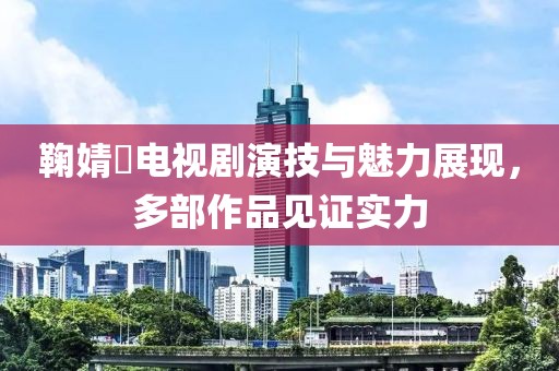 鞠婧祎电视剧演技与魅力展现，多部作品见证实力