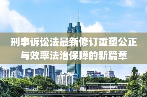 刑事诉讼法最新修订重塑公正与效率法治保障的新篇章