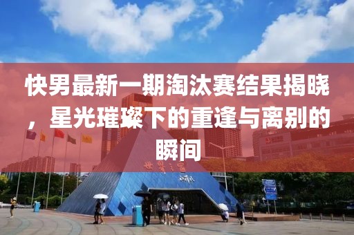 快男最新一期淘汰赛结果揭晓，星光璀璨下的重逢与离别的瞬间