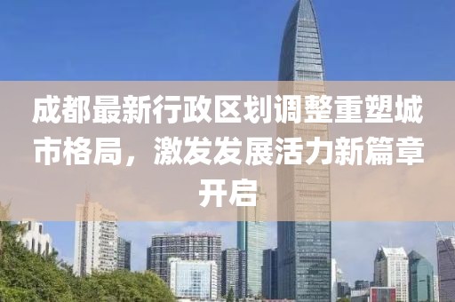 成都最新行政区划调整重塑城市格局，激发发展活力新篇章开启