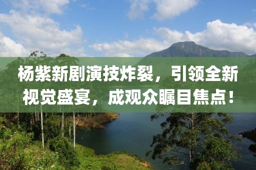 杨紫新剧演技炸裂，引领全新视觉盛宴，成观众瞩目焦点！