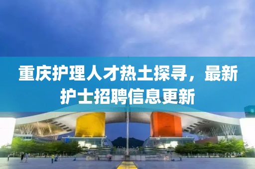 重庆护理人才热土探寻，最新护士招聘信息更新