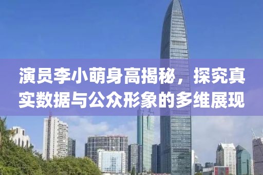 演员李小萌身高揭秘，探究真实数据与公众形象的多维展现