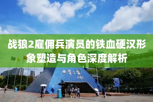 战狼2雇佣兵演员的铁血硬汉形象塑造与角色深度解析