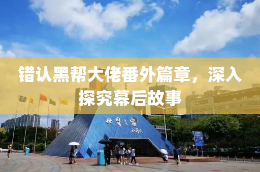错认黑帮大佬番外篇章，深入探究幕后故事