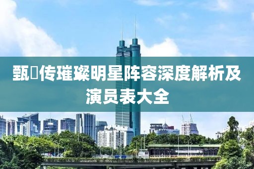 甄嬛传璀璨明星阵容深度解析及演员表大全