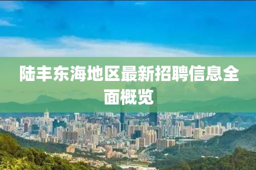 陆丰东海地区最新招聘信息全面概览