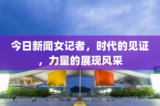 今日新闻女记者，时代的见证，力量的展现风采