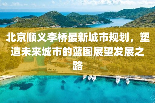 北京顺义李桥最新城市规划，塑造未来城市的蓝图展望发展之路
