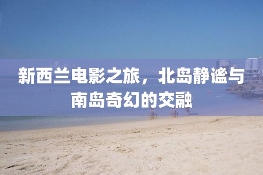 新西兰电影之旅，北岛静谧与南岛奇幻的交融