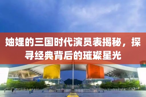 妯娌的三国时代演员表揭秘，探寻经典背后的璀璨星光