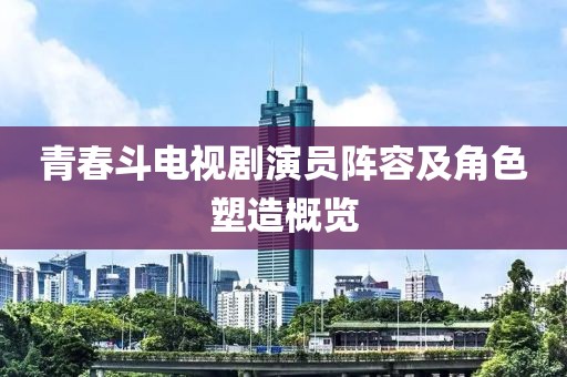 青春斗电视剧演员阵容及角色塑造概览