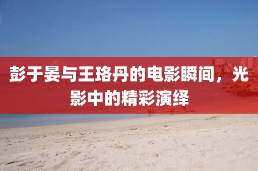 彭于晏与王珞丹的电影瞬间，光影中的精彩演绎