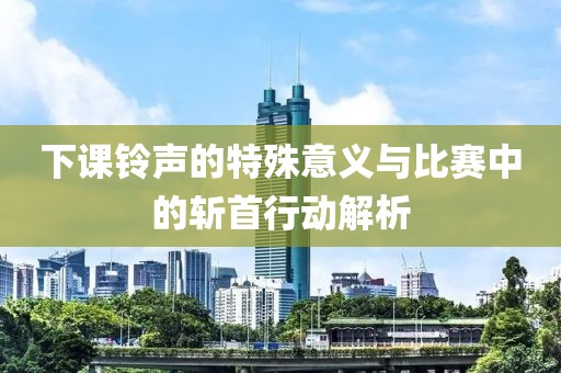 下课铃声的特殊意义与比赛中的斩首行动解析