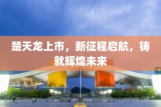 楚天龙上市，新征程启航，铸就辉煌未来