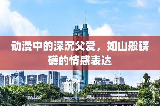 动漫中的深沉父爱，如山般磅礴的情感表达