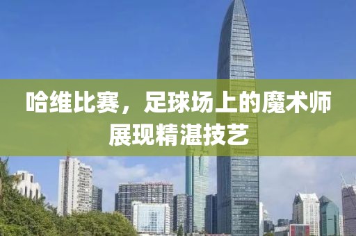 哈维比赛，足球场上的魔术师展现精湛技艺