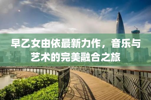 早乙女由依最新力作，音乐与艺术的完美融合之旅