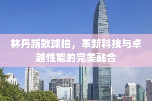 林丹新款球拍，革新科技与卓越性能的完美融合