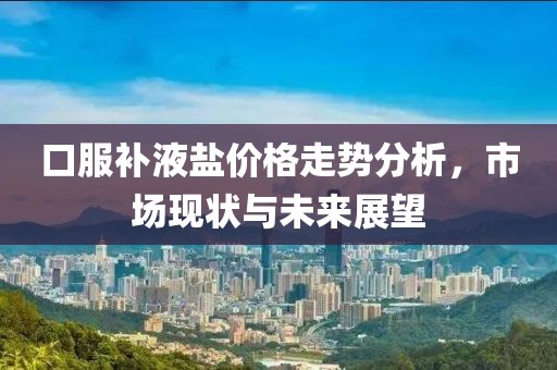 口服补液盐价格走势分析，市场现状与未来展望