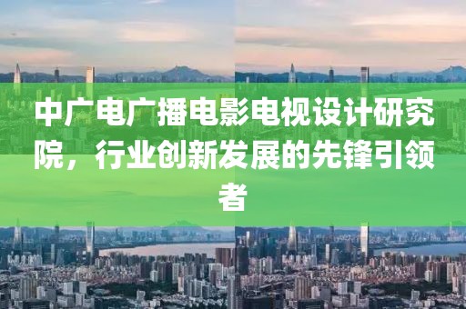 中广电广播电影电视设计研究院，行业创新发展的先锋引领者