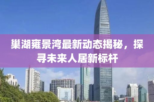 巢湖雍景湾最新动态揭秘，探寻未来人居新标杆