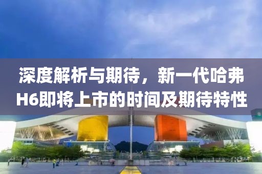 深度解析与期待，新一代哈弗H6即将上市的时间及期待特性