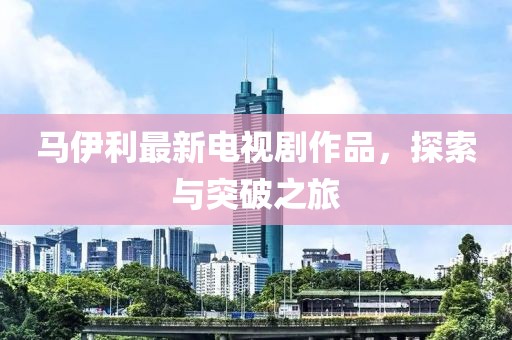 马伊利最新电视剧作品，探索与突破之旅