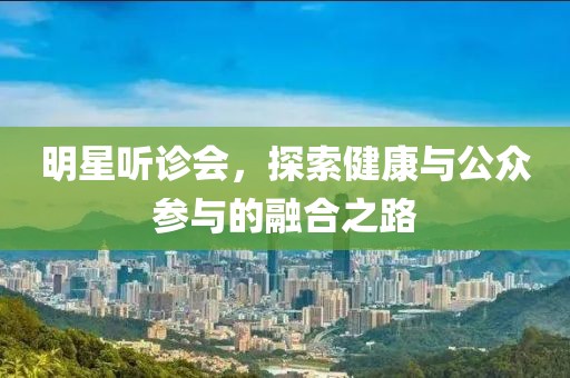明星听诊会，探索健康与公众参与的融合之路