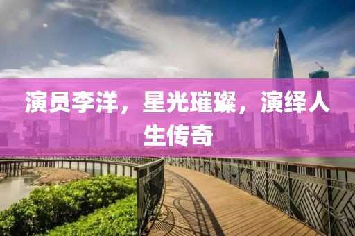 演员李洋，星光璀璨，演绎人生传奇