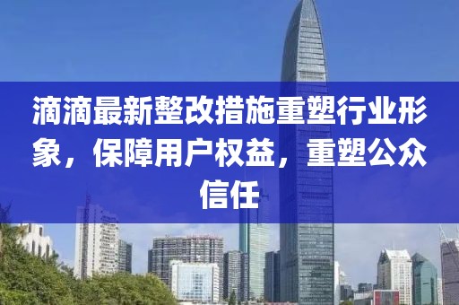 滴滴最新整改措施重塑行业形象，保障用户权益，重塑公众信任
